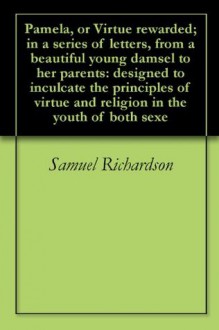 Pamela, or Virtue rewarded; in a series of letters, from a beautiful young damsel to her parents: designed to inculcate the principles of virtue and religion in the youth of both sexe - Samuel Richardson