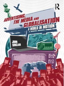 Advertising, the Media and Globalisation: A World in Motion - John Sinclair