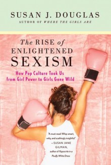 The Rise of Enlightened Sexism: How Pop Culture Took Us from Girl Power to Girls Gone Wild - Susan J. Douglas