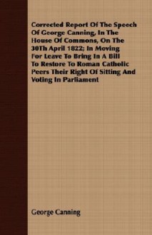 Corrected Report of the Speech of George Canning, in the House of Commons, on the 30th April 1822; In Moving for Leave to Bring in a Bill to Restore to Roman Catholic Peers Their Right of Sitting and Voting in Parliament - George Canning