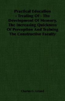 Practical Education - Treating of - The Development of Memory, the Increasing Quickness of Perception and Training the Constructive Faculty - Charles Godfrey Leland