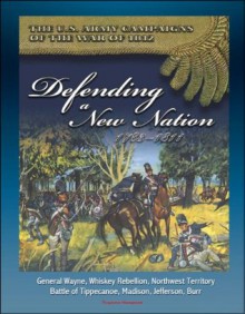 The U.S. Army Campaigns of the War of 1812: Defending A New Nation, 1783-1811 - General Wayne, Whiskey Rebellion, Northwest Territory, Battle of Tippecanoe, Madison, Jefferson, Burr - U.S. Government, U.S. Army, Center of Military History, U.S. Military, Department of Defense (DOD)