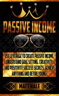 Passive Income: Use Leverage To Create Passive Income! - Understand Goal Setting, Creativity, And Positivity Success Secrets, Achieve Anything And Retire ... Ritual, Success Secrets, Motivation) - Matt Hale