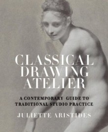 Classical Drawing Atelier: A Complete Course in Traditional Studio Practice - Juliette Aristides