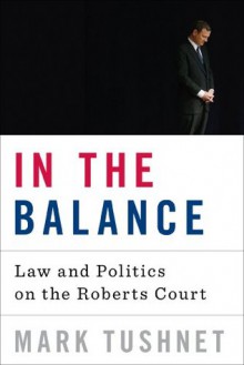 In the Balance: Law and Politics on the Roberts Court - Mark Tushnet