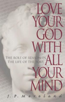 Love Your God with All Your Mind: The Role of Reason in the Life of the Soul - J.P. Moreland