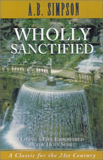 Wholly Sanctified: Living A Life Empowered By The Holy Spirit - Albert Benjamin Simpson