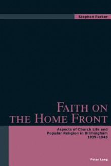 Faith on the Home Front: Aspects of Church Life and Popular Religion in Birmingham 1939-1945 - Stephen Parker