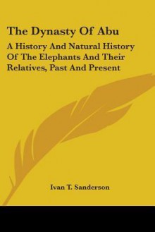 The Dynasty of Abu: A History and Natural History of the Elephants and Their Relatives, Past and Present - Ivan Terence Sanderson