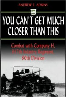 You Can't Get Much Closer Than This: Combat with Company H, 317th Infantry Regiment, 80th Division - Andrew Z. Adkins