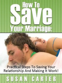 How To Save Your Marriage: Practical Steps To Saving Your Relationship And Making It Work! - Susan Carter