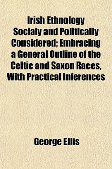 Irish Ethnology Socially and Politically Considered; Embracing a General Outline of the Celtic and Saxon Races, with Practical Inferences - George Ellis