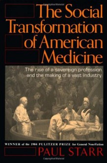 The Social Transformation of American Medicine: The Rise of a Sovereign Profession and the Making of a Vast Industry - Paul Starr