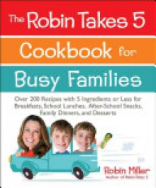 The Robin Takes 5 Cookbook for Busy Families: Over 200 Recipes with 5 Ingredients or Less for Breakfasts, School Lunches, After-School Snacks, Family Dinners, and Desserts - Robin Miller