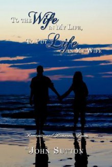 To the Wife in My Life, to Put Life in My Wife: Romantic and Humorous Poems - John Sutton