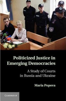 Politicized Justice in Emerging Democracies: A Study of Courts in Russia and Ukraine - Maria Popova