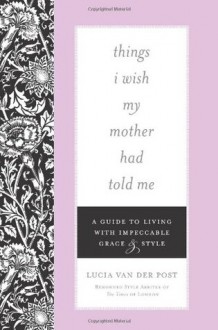 Things I Wish My Mother Had Told Me: A Guide to Living with Impeccable Grace and Style - Lucia Van Der Post