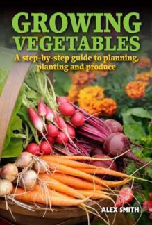 Growing Vegetables: A Step-By-Step Guide to Planning, Planting and Produce - Alex Smith