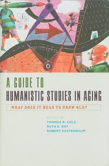 A Guide to Humanistic Studies in Aging: What Does It Mean to Grow Old? - Thomas R. Cole, Ruth E. Ray, Robert Kastenbaum