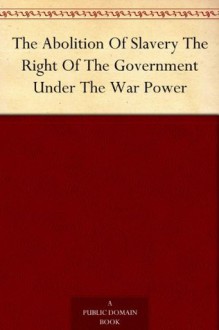 The Abolition Of Slavery The Right Of The Government Under The War Power - Various, William Lloyd Garrison