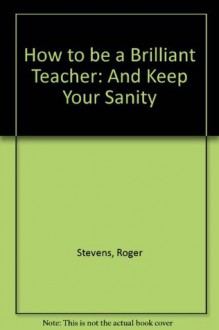 How to be a Brilliant Teacher: And Keep Your Sanity - Roger Stevens