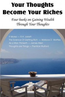 Your Thoughts Become Your Riches, Four Books on Gaining Wealth Through Your Thoughts - R. H. Jarrett, James Allen, Wallace D. Wattles