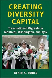 Creating Diversity Capital: Transnational Migrants in Montreal, Washington, and Kyiv - Blair A. Ruble