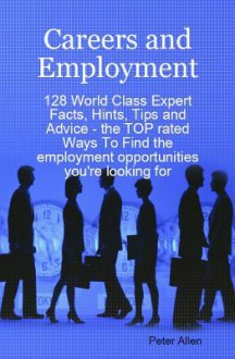 Careers and Employment - 128 World Class Expert Facts, Hints, Tips and Advice - The Top Rated Ways to Find the Employment Opportunities You're Looking for - Peter Allen