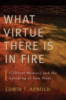 What Virtue There Is in Fire: Cultural Memory and the Lynching of Sam Hose - Edwin T. Arnold