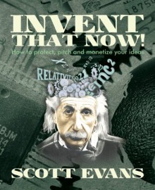 Invent That Now!: A Nuts and Bolts Guide to Protecting, Pitching and Monetizing Your Ideas - Scott Evans
