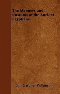 Manners and Customs of the Ancient Egyptians - John Gardner Wilkinson