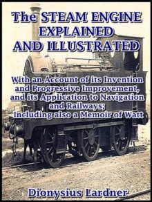 The Steam Engine Explained and Illustrated : With an Account of its Invention and Progressive Improvement, and its Application to Navigation and Railways; Including also a Memoir of Watt - Dionysius Lardner