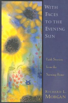 With Faces to the Evening Sun: Faith Stories from the Nursing Home - Richard Lyon Morgan