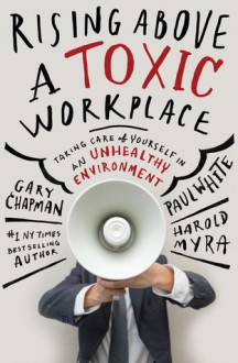 Rising Above a Toxic Workplace: Taking Care of Yourself in an Unhealthy Environment - Gary D Chapman, Paul E. White, Harold Myra