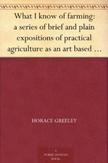 What I know of farming: a series of brief and plain expositions of practical agriculture as an art based upon science - Horace Greeley