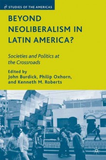 Beyond Neoliberalism in Latin America?: Societies and Politics at the Crossroads - John Burdick, Philip Oxhorn, Kenneth M. Roberts