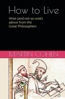 How to Live: Wise (and not so wise) Advice from the Philosophers on Everyday Life - Martin Cohen