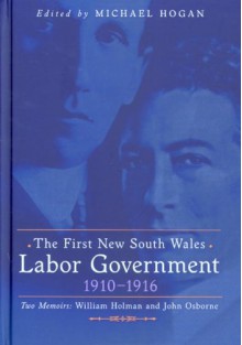 The First New South Wales Labor Government 1910-1916; Two Memoirs: William Holman and John Osborne - Michael Hogan, W. A. Holman