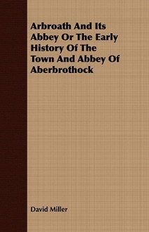 Arbroath and Its Abbey or the Early History of the Town and Abbey of Aberbrothock - David Miller