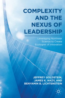 Complexity and the Nexus of Leadership: Leveraging Nonlinear Science to Create Ecologies of Innovation - Jeffrey Goldstein, James K. Hazy, Benyamin B. Lichtenstein