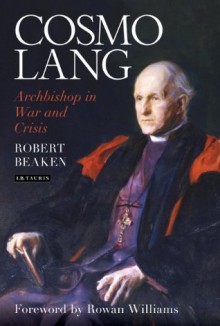 Cosmo Lang: Archbishop in War and Crisis - Foreword by Rowan Williams Robert Beaken, Rowan Williams