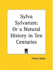 Sylva Sylvarum: Or a Natural History in Ten Centuries - Francis Bacon