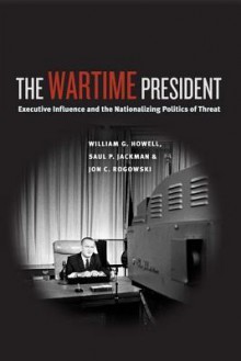 The Wartime President: Executive Influence and the Nationalizing Politics of Threat - William G. Howell