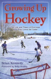 Growing Up Hockey: The Life and Times of Everyone Who Ever Loved the Game - Brian Kennedy