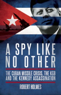 A Spy Like No Other: The Cuban Missile Crisis, The KGB and the Kennedy Assassination - Robert Holmes