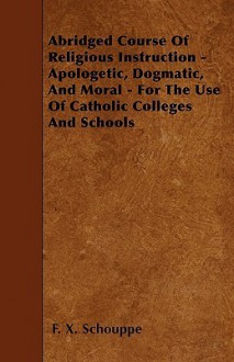 Abridged Course of Religious Instruction - Apologetic, Dogmatic, and Moral - For the Use of Catholic Colleges and Schools - F.X. Schouppe