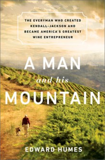 A Man and his Mountain: The Everyman who Created Kendall-Jackson and Became America�s Greatest Wine Entrepreneur - Edward Humes