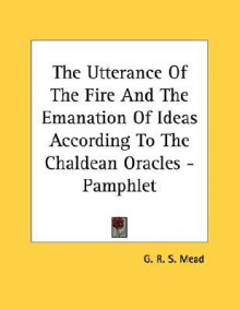 The Utterance of the Fire & the Emanation of Ideas According to the Chaldean Oracles - G.R.S. Mead