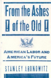 From the Ashes of the Old: American Labor and America's Future - Stanley Aronowitz