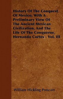 History of the Conquest of Mexico: With a Preliminary View of the Ancient Mexican Civilization, and the Life of the Conqueror, Hernando Cort S. Volume 1 of 3 - William H. Prescott